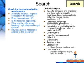 Search                                  Search
Check the internationalization     Content analysis
  requirements:                      Specific concepts and practices
  Are there national / regional      and their cultural specific
  concepts in the content?           meanings (laws, business logic,
                                     behavior, norms, music,
  Does the curriculum fit?           traditions, ….)
  Is the resource appealing?         Language, language
  What are the differences           conventions, politeness, …
  between originating and target     Knowledge in context (what is
  culture?                           common knowledge, what is
  How can culture models be          made explicit?)
  applied to the resource?           Curriculum fit
                                     Learning outcomes and
                                     didactics
                                     Group work
                                     Teacher roles
                                     Localization
                                       – Dates, formats, numbers, units
                                      User interface
                                       – pictures, navigation, shapes,
                                         numbers, colors, …
 