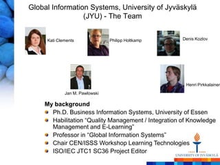 Global Information Systems, University of Jyväskylä
                 (JYU) - The Team


     Kati Clements              Philipp Holtkamp     Denis Kozlov




                                                      Henri Pirkkalainen
             Jan M. Pawlowski

    My background
      Ph.D. Business Information Systems, University of Essen
      Habilitation ―Quality Management / Integration of Knowledge
      Management and E-Learning‖
      Professor in ―Global Information Systems‖
      Chair CEN/ISSS Workshop Learning Technologies
      ISO/IEC JTC1 SC36 Project Editor
 