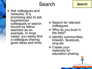 Search                Search

Ask colleagues and
networks: It is
promising also to ask
experienced
colleagues or search     Search for relevant
forums by fellow         colleagues
teachers as an           Who do you trust in
example. In most         the field?
cases, you easily find   Identify communities,
a colleague sharing      linkedin, facebook,
good ideas and hints.    xing etc
                         Create your
                         networks for
                         education sharing
 