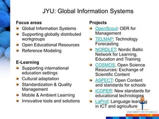 JYU: Global Information Systems
Focus areas                         Projects
  Global Information Systems          OpenScout: OER for
  Supporting globally distributed     Management
  workgroups                          TELMAP: Technology
  Open Educational Resources          Forecasting
  Reference Modeling                  NORDLET: Nordic Baltic
                                      Network for Learning,
                                      Education and Training
E-Learning
                                      COSMOS, Open Science
   Supporting international           Resources: Exchange of
   education settings                 Scientific Content
   Cultural adaptation                ASPECT: Open Content
   Standardization & Quality          and standards for schools
   Management                         iCOPER: New standards for
   Mobile & Ambient Learning          educational technologies
   Innovative tools and solutions     LaProf: Language learning
                                      in ICT and agriculture
 