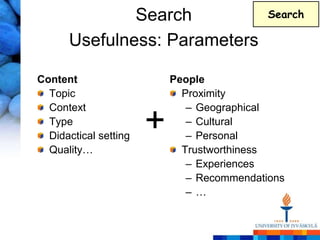Search                        Search

      Usefulness: Parameters

Content                    People
  Topic                      Proximity
  Context                     – Geographical
  Type
  Didactical setting
                       +      – Cultural
                              – Personal
  Quality…                   Trustworthiness
                              – Experiences
                              – Recommendations
                              –…
 