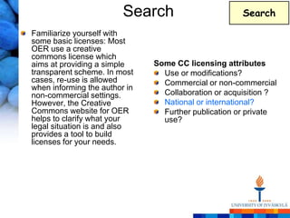 Search                       Search

Familiarize yourself with
some basic licenses: Most
OER use a creative
commons license which
aims at providing a simple     Some CC licensing attributes
transparent scheme. In most      Use or modifications?
cases, re-use is allowed         Commercial or non-commercial
when informing the author in
non-commercial settings.         Collaboration or acquisition ?
However, the Creative            National or international?
Commons website for OER          Further publication or private
helps to clarify what your       use?
legal situation is and also
provides a tool to build
licenses for your needs.
 