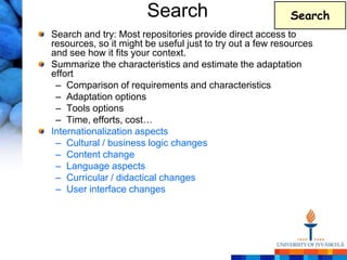 Search                             Search
Search and try: Most repositories provide direct access to
resources, so it might be useful just to try out a few resources
and see how it fits your context.
Summarize the characteristics and estimate the adaptation
effort
 – Comparison of requirements and characteristics
 – Adaptation options
 – Tools options
 – Time, efforts, cost…
Internationalization aspects
 – Cultural / business logic changes
 – Content change
 – Language aspects
 – Curricular / didactical changes
 – User interface changes
 