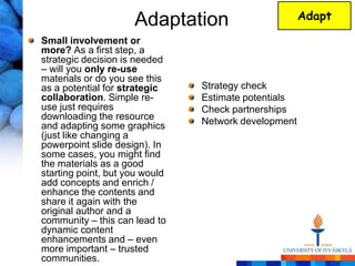 Adaptation                       Adapt

Small involvement or
more? As a first step, a
strategic decision is needed
– will you only re-use
materials or do you see this
as a potential for strategic    Strategy check
collaboration. Simple re-       Estimate potentials
use just requires               Check partnerships
downloading the resource        Network development
and adapting some graphics
(just like changing a
powerpoint slide design). In
some cases, you might find
the materials as a good
starting point, but you would
add concepts and enrich /
enhance the contents and
share it again with the
original author and a
community – this can lead to
dynamic content
enhancements and – even
more important – trusted
communities.
 