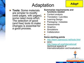 Adapt
               Adaptation
Tools: Some materials      Summarize requirements and
                             functions needed
are simpler to modify        Content analysis
(web pages, wiki pages),     Translation / sub-titles
some need more effort.       Learning Design
The selection of good        Packaging / metadata
(and free) tools to make     Assessments
changes is essential for     Graphics
a good process.              Simulations
                             Collaboration
                             …
                           Some starting points
                             http://learn.openscout.net/tools.html
                             W3C:
                             http://www.w3.org/International/
                             (technical aspects of
                             internationalization and localization)
 