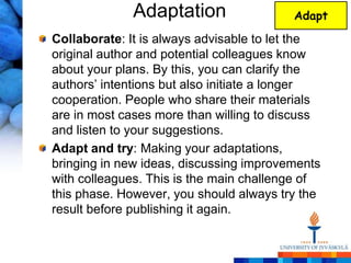 Adaptation                  Adapt

Collaborate: It is always advisable to let the
original author and potential colleagues know
about your plans. By this, you can clarify the
authors‘ intentions but also initiate a longer
cooperation. People who share their materials
are in most cases more than willing to discuss
and listen to your suggestions.
Adapt and try: Making your adaptations,
bringing in new ideas, discussing improvements
with colleagues. This is the main challenge of
this phase. However, you should always try the
result before publishing it again.
 