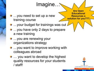 Imagine…
                                           Are Open
                                          Educational
…you need to set up a new                Resources a
                                      solution for you???
training course
…your budget for trainings was cut
…you have only 2 days to prepare
a new training
…you are renewing your
organizations strategy
…you want to improve working with
colleagues abroad
… you want to develop the highest
quality resources for your students
/ staff!
 