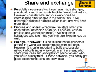 Share and exchange                            Share &
                                                    Exchange
Re-publish your results: If you have made changes,
you should send your results back to the original author.
However, consider whether your work could be
interesting to other people in the community. It will
generate a dynamic process which might give you even
more ideas.
Discuss and share: What were the steps when you
adapted the materials? Share your open educational
practice and your experiences, it will help other
colleagues who later help you with their experiences as
well.
Build your network: It is an illusion that all educators
around the world will cooperate and work together.
However, it is quite important to build a successful
network of colleagues who work in similar areas, who
share your ideas and principles for education and who
you would simply trust. In those networks, you easily get
good recommendations and new ideas.
 