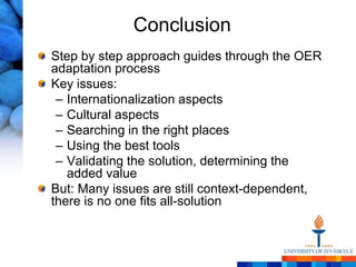 Conclusion
Step by step approach guides through the OER
adaptation process
Key issues:
 – Internationalization aspects
 – Cultural aspects
 – Searching in the right places
 – Using the best tools
 – Validating the solution, determining the
   added value
But: Many issues are still context-dependent,
there is no one fits all-solution
 