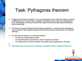 Task: Pythagoras theorem
Imagine the following situation: You are developing a new class for pupils in school
in Mathematics. It is your task to prepare the lesson with a very short preparation
time. Additionally, the lesson should be usable for blended learning and distance
learning settings.

The lesson should introduce the Pythagoras theorem – pupils should understand
the concept of right-angled triangles and should be able to apply them for selected
settings.

For the first two lessons, you should prepare
 – A slide set introducing the topic
 – An experimental environment in which students can learn
 – An assessment to check whether the pupils have progressed in the topic.

http://descartes.cnice.mec.es/materiales_didacticos/Pytha_Theorem/index.htm
 