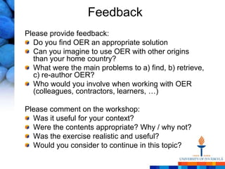 Feedback
Please provide feedback:
  Do you find OER an appropriate solution
  Can you imagine to use OER with other origins
  than your home country?
  What were the main problems to a) find, b) retrieve,
  c) re-author OER?
  Who would you involve when working with OER
  (colleagues, contractors, learners, …)

Please comment on the workshop:
  Was it useful for your context?
  Were the contents appropriate? Why / why not?
  Was the exercise realistic and useful?
  Would you consider to continue in this topic?
 