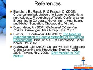 References
Blanchard E., Razaki R. & Frasson C. (2005):
Cross-cultural adaptation of e-Learning contents: a
methodology. Proceedings of World Conference on
E-Learning in Corporate, Government, Healthcare,
and Higher Education, Chesapeake, Virginia.
Edmundson, A. (2007): Globalized E-Learning,
Cultural Challenges. Idea Group, U.S.; 2007.
Richter, T., Pawlowski, J.M. (2007): The Need for
Standardization of Context Metadata for e-Learning
Environments, Proc. of e-ASEM Conference, Seoul,
Korea, Oct. 2007.
Pawlowski, J.M. (2008): Culture Profiles: Facilitating
Global Learning and Knowledge Sharing, ICCE
2008, Taiwan, Nov. 2008. - Draft Version in PDF
Format
 