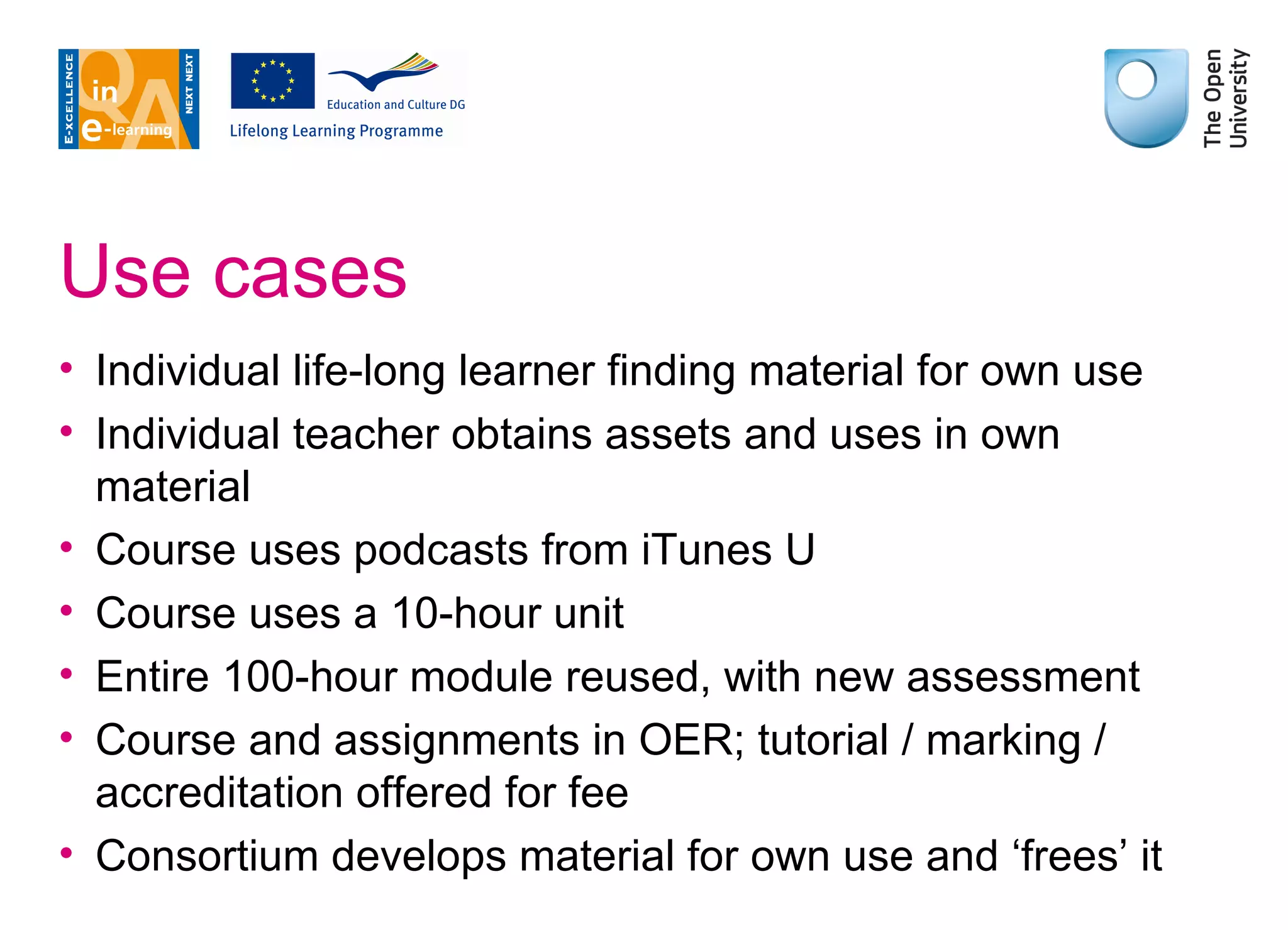 Use cases Individual life-long learner finding material for own use Individual teacher obtains assets and uses in own material Course uses podcasts from iTunes U Course uses a 10-hour unit Entire 100-hour module reused, with new assessment Course and assignments in OER; tutorial / marking / accreditation offered for fee Consortium develops material for own use and ‘frees’ it 