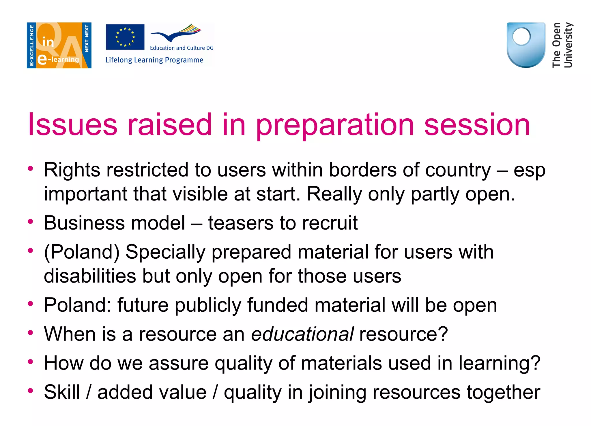 Issues raised in preparation session Rights restricted to users within borders of country – esp important that visible at start. Really only partly open. Business model – teasers to recruit (Poland) Specially prepared material for users with disabilities but only open for those users Poland: future publicly funded material will be open When is a resource an  educational  resource? How do we assure quality of materials used in learning? Skill / added value / quality in joining resources together 