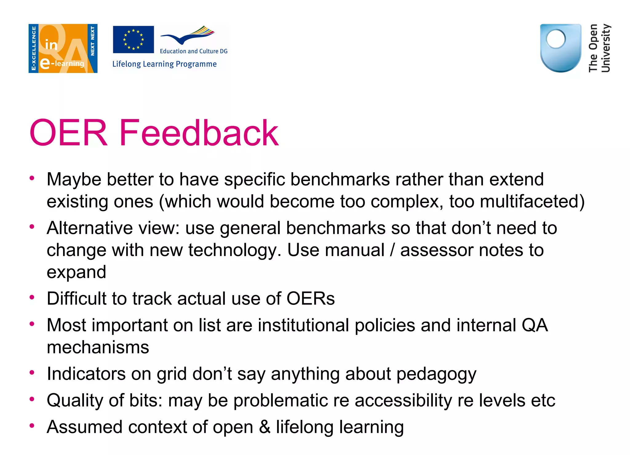 OER Feedback Maybe better to have specific benchmarks rather than extend existing ones (which would become too complex, too multifaceted) Alternative view: use general benchmarks so that don’t need to change with new technology. Use manual / assessor notes to expand Difficult to track actual use of OERs Most important on list are institutional policies and internal QA mechanisms Indicators on grid don’t say anything about pedagogy Quality of bits: may be problematic re accessibility re levels etc Assumed context of open & lifelong learning 