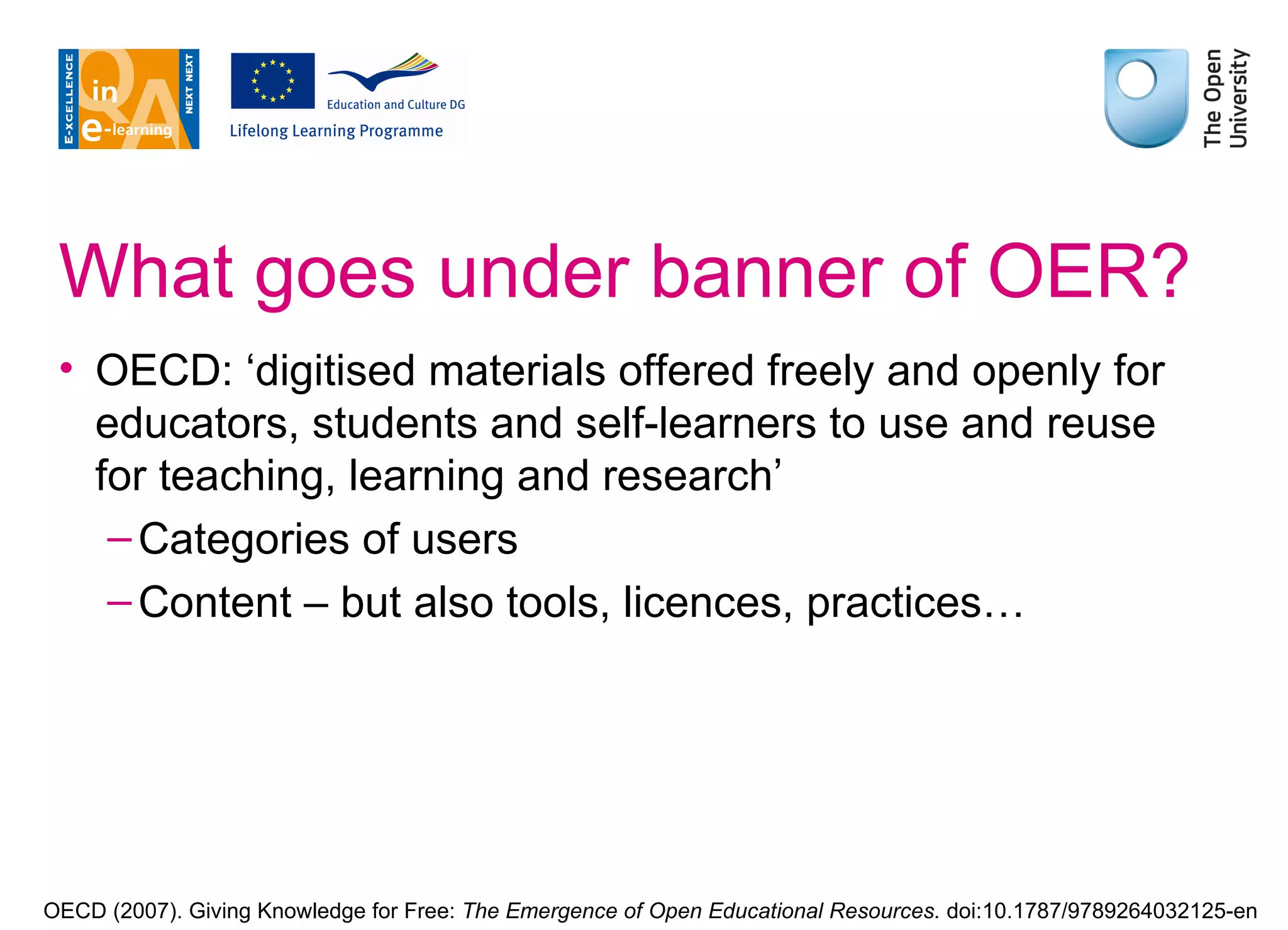 What goes under banner of OER? OECD: ‘digitised materials offered freely and openly for educators, students and self-learners to use and reuse for teaching, learning and research’ Categories of users Content – but also tools, licences, practices… OECD (2007). Giving Knowledge for Free:  The Emergence of Open Educational Resources.  doi:10.1787/9789264032125-en 