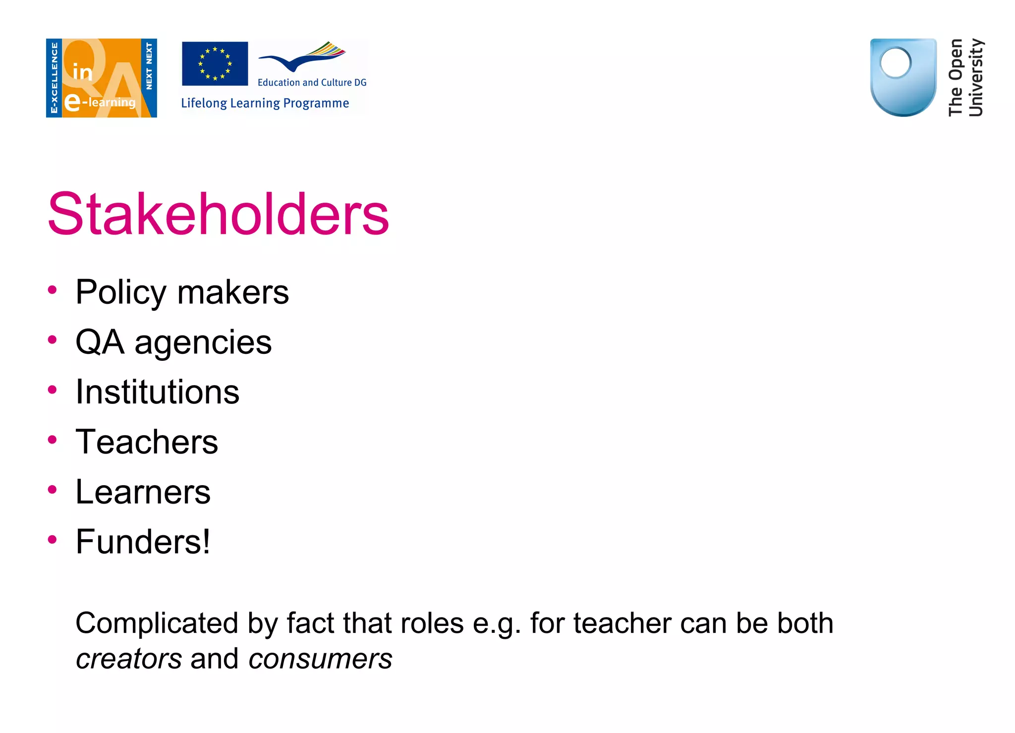 Stakeholders Policy makers QA agencies Institutions Teachers Learners Funders! Complicated by fact that roles e.g. for teacher can be both  creators  and  consumers 