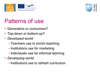 Patterns of use Generators or consumers? Top-down or bottom-up? Developed world: Teachers use to enrich teaching Institutions use for marketing Individuals use for informal learning Developing world: Institutions use to refresh curriculum 