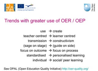 Trends with greater use of OER / OEP use    create teacher centred   learner centred transmission   constructivism (sage on stage)   (guide on side) focus on outcome   focus on process standardised    personalised learning individual   social/ peer learning See OPAL (Open Education Quality Initiative)  http://oer-quality.org / 