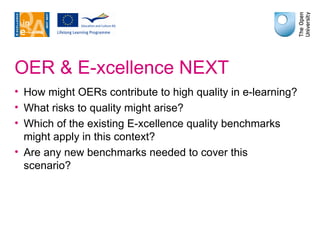 OER & E-xcellence NEXT How might OERs contribute to high quality in e-learning? What risks to quality might arise? Which of the existing E-xcellence quality benchmarks might apply in this context? Are any new benchmarks needed to cover this scenario? 