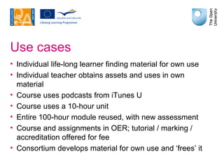 Use cases Individual life-long learner finding material for own use Individual teacher obtains assets and uses in own material Course uses podcasts from iTunes U Course uses a 10-hour unit Entire 100-hour module reused, with new assessment Course and assignments in OER; tutorial / marking / accreditation offered for fee Consortium develops material for own use and ‘frees’ it 