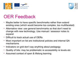 OER Feedback Maybe better to have specific benchmarks rather than extend existing ones (which would become too complex, too multifaceted) Alternative view: use general benchmarks so that don’t need to change with new technology. Use manual / assessor notes to expand Difficult to track actual use of OERs Most important on list are institutional policies and internal QA mechanisms Indicators on grid don’t say anything about pedagogy Quality of bits: may be problematic re accessibility re levels etc Assumed context of open & lifelong learning 