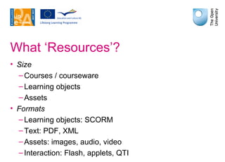 What ‘Resources’? Size Courses / courseware Learning objects Assets Formats Learning objects: SCORM Text: PDF, XML Assets: images, audio, video Interaction: Flash, applets, QTI 