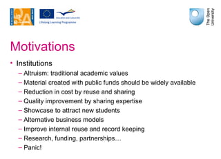 Motivations Institutions Altruism: traditional academic values Material created with public funds should be widely available Reduction in cost by reuse and sharing Quality improvement by sharing expertise Showcase to attract new students Alternative business models Improve internal reuse and record keeping Research, funding, partnerships… Panic! 