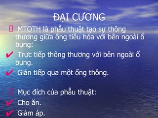 ĐẠI CƯƠNG
MTOTH là phẫu thuật tạo sự thông
thương giữa ống tiêu hóa với bên ngoài ổ
bụng:
✔ Trực tiếp thông thương với bên ngoài ổ
bụng.
✔ Gián tiếp qua một ống thông.
Mục đích của phẫu thuật:
✔ Cho ăn.
✔ Giảm áp.
 