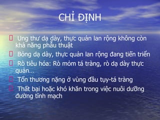 CHỈ ĐỊNH
Ung thư dạ dày, thực quản lan rộng không còn
khả năng phẫu thuật
Bỏng dạ dày, thực quản lan rộng đang tiến triển
Rò tiêu hóa: Rò mỏm tá tràng, rò dạ dày thực
quản…
Tổn thương nặng ở vùng đầu tụy-tá tràng
Thất bại hoặc khó khăn trong việc nuôi dưỡng
đường tĩnh mạch
 