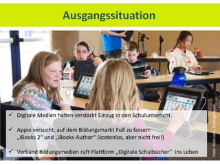 Ausgangssituation




                                                                           Foto: flickr.com, flickingerbrad
 Digitale Medien halten verstärkt Einzug in den Schulunterricht.

 Apple versucht, auf dem Bildungsmarkt Fuß zu fassen:
  „iBooks 2“ und „iBooks-Author“ (kostenlos, aber nicht frei!)

 Verband Bildungsmedien ruft Plattform „Digitale Schulbücher“ ins Leben
 