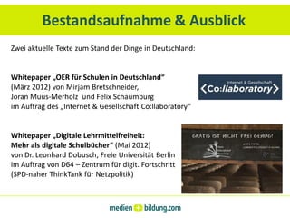Bestandsaufnahme & Ausblick
Zwei aktuelle Texte zum Stand der Dinge in Deutschland:


Whitepaper „OER für Schulen in Deutschland“
(März 2012) von Mirjam Bretschneider,
Joran Muus-Merholz und Felix Schaumburg
im Auftrag des „Internet & Gesellschaft Co:llaboratory“


Whitepaper „Digitale Lehrmittelfreiheit:
Mehr als digitale Schulbücher“ (Mai 2012)
von Dr. Leonhard Dobusch, Freie Universität Berlin
im Auftrag von D64 – Zentrum für digit. Fortschritt
(SPD-naher ThinkTank für Netzpolitik)
 