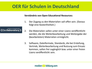 OER für Schulen in Deutschland
     Verständnis von Open Educational Resources:

     1.   Der Zugang zu den Materialien soll offen sein. (Daraus
          folgt eine Kostenfreiheit.)

     2.   Die Materialien sollen unter einer Lizenz veröffentlicht
          werden, die die Weiterbearbeitung und Weitergabe der
          (bearbeiteten) Materialien ermöglicht.

     3.   Software, Dateiformate, Standards, die bei Erstellung,
          Vertrieb, Weiterbearbeitung und Nutzung zum Einsatz
          kommen, sollen frei zugänglich bzw. unter einer freien
          Lizenz veröffentlicht sein.
 