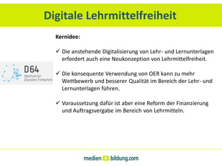 Digitale Lehrmittelfreiheit
  Kernidee:

   Die anstehende Digitalisierung von Lehr- und Lernunterlagen
    erfordert auch eine Neukonzeption von Lehrmittelfreiheit.

   Die konsequente Verwendung von OER kann zu mehr
    Wettbewerb und besserer Qualität im Bereich der Lehr- und
    Lernunterlagen führen.

   Voraussetzung dafür ist aber eine Reform der Finanzierung
    und Auftragsvergabe im Bereich von Lehrmitteln.
 