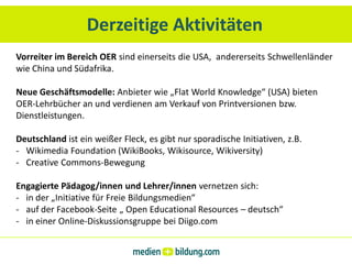 Derzeitige Aktivitäten
Vorreiter im Bereich OER sind einerseits die USA, andererseits Schwellenländer
wie China und Südafrika.

Neue Geschäftsmodelle: Anbieter wie „Flat World Knowledge“ (USA) bieten
OER-Lehrbücher an und verdienen am Verkauf von Printversionen bzw.
Dienstleistungen.

Deutschland ist ein weißer Fleck, es gibt nur sporadische Initiativen, z.B.
- Wikimedia Foundation (WikiBooks, Wikisource, Wikiversity)
- Creative Commons-Bewegung

Engagierte Pädagog/innen und Lehrer/innen vernetzen sich:
- in der „Initiative für Freie Bildungsmedien“
- auf der Facebook-Seite „ Open Educational Resources – deutsch“
- in einer Online-Diskussionsgruppe bei Diigo.com
 