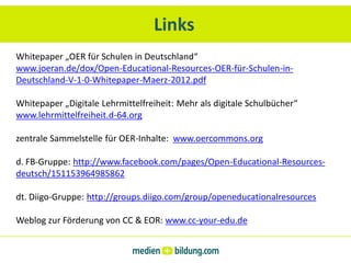 Links
Whitepaper „OER für Schulen in Deutschland“
www.joeran.de/dox/Open-Educational-Resources-OER-für-Schulen-in-
Deutschland-V-1-0-Whitepaper-Maerz-2012.pdf

Whitepaper „Digitale Lehrmittelfreiheit: Mehr als digitale Schulbücher“
www.lehrmittelfreiheit.d-64.org

zentrale Sammelstelle für OER-Inhalte: www.oercommons.org

d. FB-Gruppe: http://www.facebook.com/pages/Open-Educational-Resources-
deutsch/151153964985862

dt. Diigo-Gruppe: http://groups.diigo.com/group/openeducationalresources

Weblog zur Förderung von CC & EOR: www.cc-your-edu.de
 