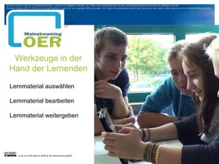 Werkzeuge in der
Hand der Lernenden
Lernmaterial auswählen
Lernmaterial bearbeiten
Lernmaterial weitergeben
cc by sa 4.0 DE Bettina Waffner für MainstreamingOER
Richard Heinen (2016): Perspektivwechsel - Lernen im digitalen Wandel. Url: https://de.slideshare.net/richard_he/perspektivwechsel-lernen-im-digitalen-wandel
Richard Heinen (2017): Wovon wir reden (sollten), wenn wir von digitaler Bildung reden. Url: https://de.slideshare.net/richard_he/wovon-wir-reden-sollten-wenn-wir-von-digitaler-bildung-reden
 