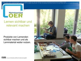Lernen sichtbar und
relevant machen
Produkte von Lernenden
sichtbar machen und als
Lernmaterial weiter nutzen.
cc by sa 4.0 DE Bettina Waffner für MainstreamingOER
Richard Heinen (2016): Perspektivwechsel - Lernen im digitalen Wandel. Url: https://de.slideshare.net/richard_he/perspektivwechsel-lernen-im-digitalen-wandel
Richard Heinen (2017): Wovon wir reden (sollten), wenn wir von digitaler Bildung reden. Url: https://de.slideshare.net/richard_he/wovon-wir-reden-sollten-wenn-wir-von-digitaler-bildung-reden
 