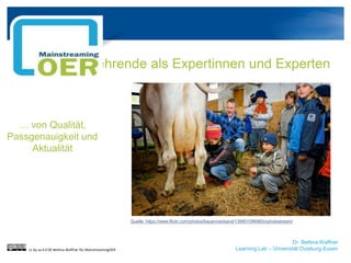 Dr. Bettina Waffner
Learning Lab – Universität Duisburg-Essen
Lehrende als Expertinnen und Experten
cc by sa 4.0 DE Bettina Waffner für MainstreamingOER
… von Qualität,
Passgenauigkeit und
Aktualität
Quelle: https://www.flickr.com/photos/bauernverband/13990109698/in/photostream/
 