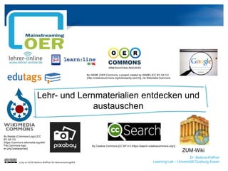 Dr. Bettina Waffner
Learning Lab – Universität Duisburg-Essen
Lehr- und Lernmaterialien entdecken und
austauschen
By ISKME (OER Commons, a project created by ISKME) [CC BY-SA 3.0
(http://creativecommons.org/licenses/by-sa/3.0)], via Wikimedia Commons
ZUM-Wiki
By Creative Commons [CC BY 4.0 (https://search.creativecommons.org/)]
By Reidab (Commons Logo) [CC
BY-SA 3.0
(https://commons.wikimedia.org/wiki/
File:Commons-logo-
en.png?uselang=de)]
cc by sa 4.0 DE Bettina Waffner für MainstreamingOER
 