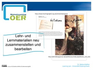 Dr. Bettina Waffner
Learning Lab – Universität Duisburg-Essen
Lehr- und
Lernmaterialien neu
zusammenstellen und
bearbeiten
cc by sa 4.0 DE Bettina Waffner für MainstreamingOER
http://wiki.bildungsserver.de/weltliteratur/index.php/Romeo_und_Julia
https://www.teachingenglish.org.uk/article/shakespeare
 