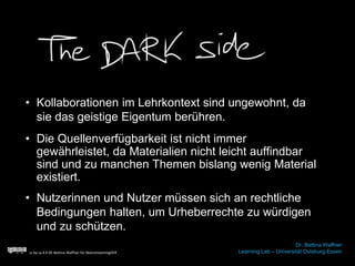 • Kollaborationen im Lehrkontext sind ungewohnt, da
sie das geistige Eigentum berühren.
cc by sa 4.0 DE Bettina Waffner für MainstreamingOER
Dr. Bettina Waffner
Learning Lab – Universität Duisburg-Essen
• Nutzerinnen und Nutzer müssen sich an rechtliche
Bedingungen halten, um Urheberrechte zu würdigen
und zu schützen.
• Die Quellenverfügbarkeit ist nicht immer
gewährleistet, da Materialien nicht leicht auffindbar
sind und zu manchen Themen bislang wenig Material
existiert.
 