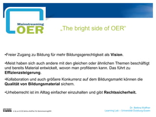 Dr. Bettina Waffner
Learning Lab – Universität Duisburg-Essen
„The bright side of OER“
•Freier Zugang zu Bildung für mehr Bildungsgerechtigkeit als Vision.
•Meist haben sich auch andere mit den gleichen oder ähnlichen Themen beschäftigt
und bereits Material entwickelt, wovon man profitieren kann. Das führt zu
Effizienzsteigerung.
•Kollaboration und auch größere Konkurrenz auf dem Bildungsmarkt können die
Qualität von Bildungsmaterial sichern.
•Urheberrecht ist im Alltag einfacher einzuhalten und gibt Rechtssicherheit.
cc by sa 4.0 DE Bettina Waffner für MainstreamingOER
 