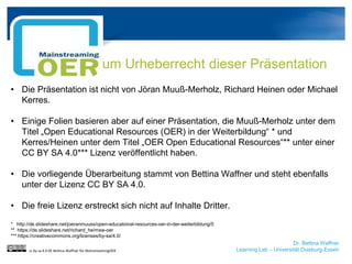 Dr. Bettina Waffner
Learning Lab – Universität Duisburg-Essen
Zum Urheberrecht dieser Präsentation
• Die Präsentation ist nicht von Jöran Muuß-Merholz, Richard Heinen oder Michael
Kerres.
• Einige Folien basieren aber auf einer Präsentation, die Muuß-Merholz unter dem
Titel „Open Educational Resources (OER) in der Weiterbildung“ * und
Kerres/Heinen unter dem Titel „OER Open Educational Resources“** unter einer
CC BY SA 4.0*** Lizenz veröffentlicht haben.
• Die vorliegende Überarbeitung stammt von Bettina Waffner und steht ebenfalls
unter der Lizenz CC BY SA 4.0.
• Die freie Lizenz erstreckt sich nicht auf Inhalte Dritter.
* http://de.slideshare.net/joeranmuuss/open-educatoinal-resources-oer-in-der-weiterbildung/5
** https://de.slideshare.net/richard_he/msw-oer
*** https://creativecommons.org/licenses/by-sa/4.0/
cc by sa 4.0 DE Bettina Waffner für MainstreamingOER
 