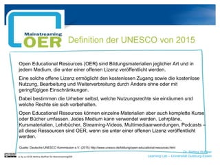 Dr. Bettina Waffner
Learning Lab – Universität Duisburg-Essen
Definition der UNESCO von 2015
Open Educational Resources (OER) sind Bildungsmaterialien jeglicher Art und in
jedem Medium, die unter einer offenen Lizenz veröffentlicht werden.
Eine solche offene Lizenz ermöglicht den kostenlosen Zugang sowie die kostenlose
Nutzung, Bearbeitung und Weiterverbreitung durch Andere ohne oder mit
geringfügigen Einschränkungen.
Dabei bestimmen die Urheber selbst, welche Nutzungsrechte sie einräumen und
welche Rechte sie sich vorbehalten.
Open Educational Resources können einzelne Materialien aber auch komplette Kurse
oder Bücher umfassen. Jedes Medium kann verwendet werden. Lehrpläne,
Kursmaterialien, Lehrbücher, Streaming-Videos, Multimediaanwendungen, Podcasts –
all diese Ressourcen sind OER, wenn sie unter einer offenen Lizenz veröffentlicht
werden.
Quelle: Deutsche UNESCO Kommission e.V. (2015) http://www.unesco.de/bildung/open-educational-resources.html
cc by sa 4.0 DE Bettina Waffner für MainstreamingOER
 