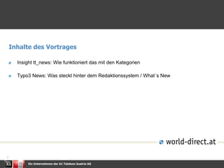 Ein Unternehmen der A1 Telekom Austria AG
3
Inhalte des Vortrages
Insight tt_news: Wie funktioniert das mit den Kategorien
Typo3 News: Was steckt hinter dem Redaktionssystem / What´s New
 