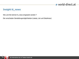 Ein Unternehmen der A1 Telekom Austria AG
4
Insight tt_news
Wie und Wo können tt_news eingesetzt werden ?
Die verschieden Darstellungsmöglichkeiten (Latest, List und Detailview)
 