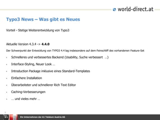 Ein Unternehmen der A1 Telekom Austria AG
6
Typo3 News – Was gibt es Neues
Vorteil - Stetige Weiterentwicklung von Typo3
Aktuelle Version 4.3.4 -> 4.4.0
Der Schwerpunkt der Entwicklung von TYPO3 4.4 lag insbesondere auf dem Feinschliff des vorhandenen Feature-Set
• Schnelleres und verbessertes Backend (Usability, Suche verbessert …)
• Interface-Styling, Neuer Look …
• Introduction Package inklusive eines Standard-Templates
• Einfachere Installation
• Überarbeiteter und schnellerer Rich Text Editor
• Caching-Verbesserungen
• … und vieles mehr …
 