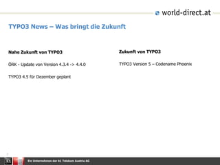Ein Unternehmen der A1 Telekom Austria AG
7
TYPO3 News – Was bringt die Zukunft
Zukunft von TYPO3
TYPO3 Version 5 – Codename Phoenix
Nahe Zukunft von TYPO3
ÖRK - Update von Version 4.3.4 -> 4.4.0
TYPO3 4.5 für Dezember geplant
 