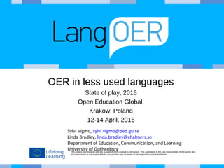 This project was financed with the support of the European Commission. This publication is the sole responsibility of the author and
the Commission is not responsible for any use that may be made of the information contained therein.
OER in less used languages
State of play, 2016
Open Education Global,
Krakow, Poland
12-14 April, 2016
Sylvi Vigmo, sylvi.vigmo@ped.gu.se
Linda Bradley, linda.bradley@chalmers.se
Department of Education, Communication, and Learning
University of Gothenburg
 